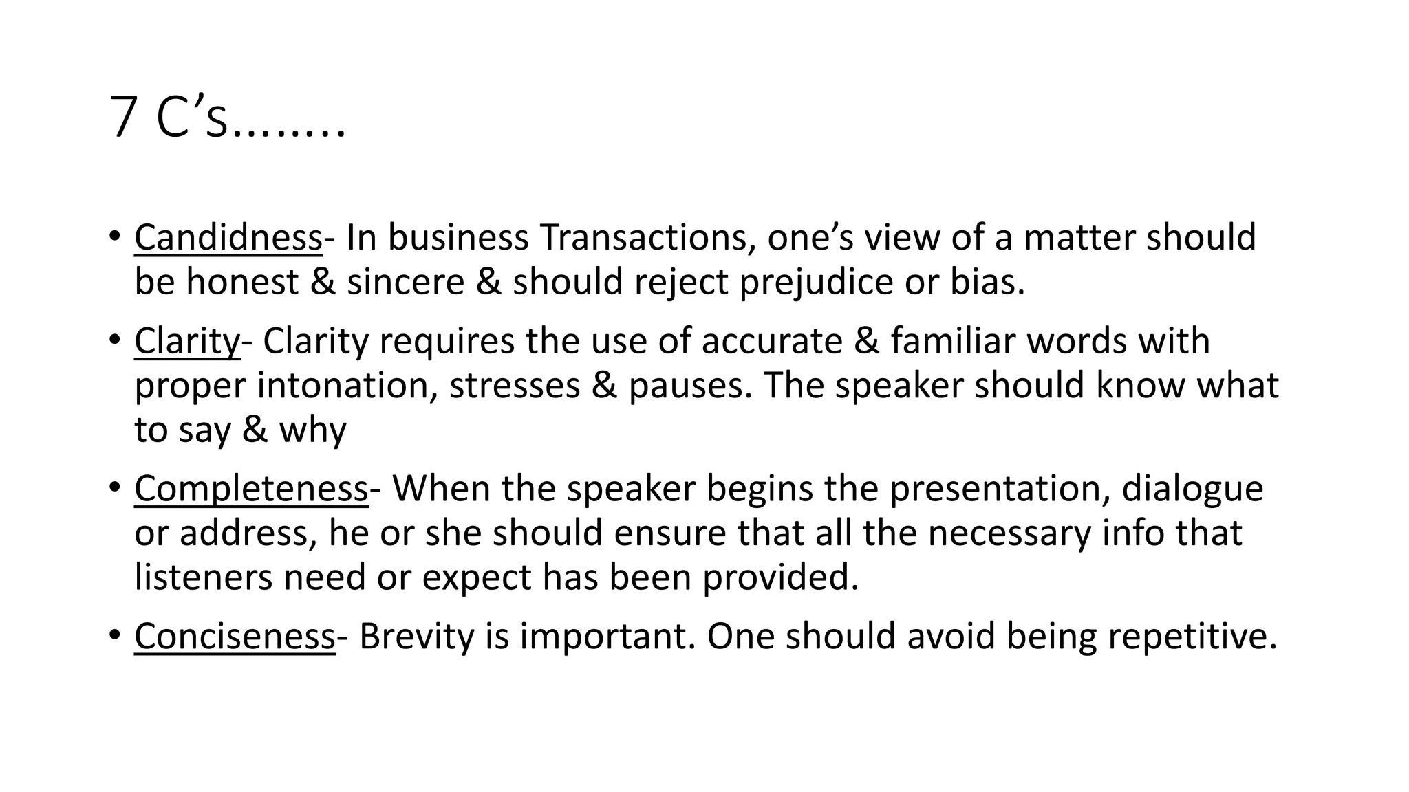 7 C&rsquo;s&hellip;&hellip;..
&bull; Candidness- In business Transactions, one&rsquo;s view of a matter should
be honest & sincere & should reject prejudice or bias.
&bull; Clarity- Clarity requires the use of accurate & familiar words with
proper intonation, stresses & pauses. The speaker should know what
to say & why
&bull; Completeness- When the speaker begins the presentation, dialogue
or address, he or she should ensure that all the necessary info that
listeners need or expect has been provided.
&bull; Conciseness- Brevity is important. One should avoid being repetitive.
 