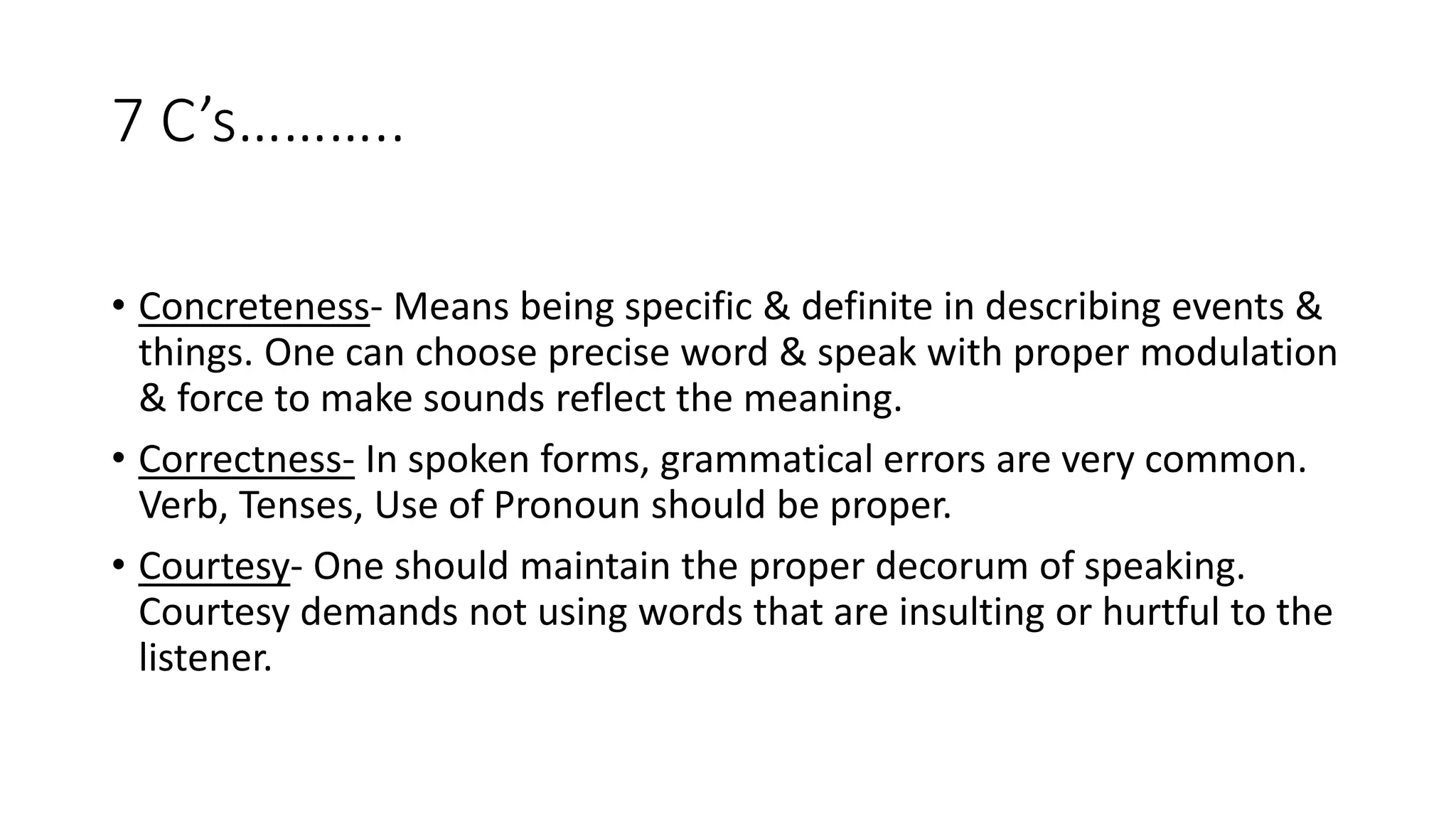 7 C&rsquo;s&hellip;&hellip;&hellip;..
&bull; Concreteness- Means being specific & definite in describing events &
things. One can choose precise word & speak with proper modulation
& force to make sounds reflect the meaning.
&bull; Correctness- In spoken forms, grammatical errors are very common.
Verb, Tenses, Use of Pronoun should be proper.
&bull; Courtesy- One should maintain the proper decorum of speaking.
Courtesy demands not using words that are insulting or hurtful to the
listener.
 