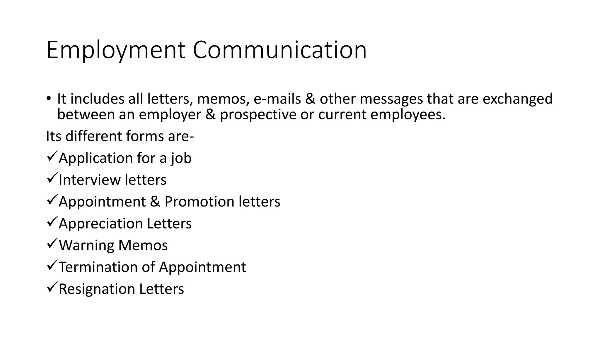 Employment Communication
&bull; It includes all letters, memos, e-mails & other messages that are exchanged
between an employer & prospective or current employees.
Its different forms are-
Application for a job
Interview letters
Appointment & Promotion letters
Appreciation Letters
Warning Memos
Termination of Appointment
Resignation Letters
 