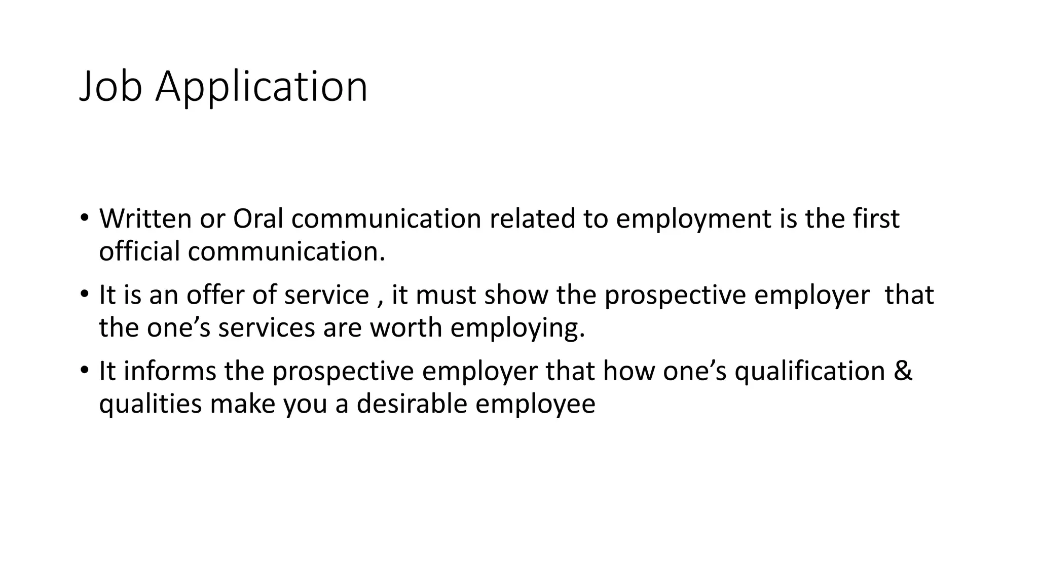 Job Application
&bull; Written or Oral communication related to employment is the first
official communication.
&bull; It is an offer of service , it must show the prospective employer that
the one&rsquo;s services are worth employing.
&bull; It informs the prospective employer that how one&rsquo;s qualification &
qualities make you a desirable employee
 