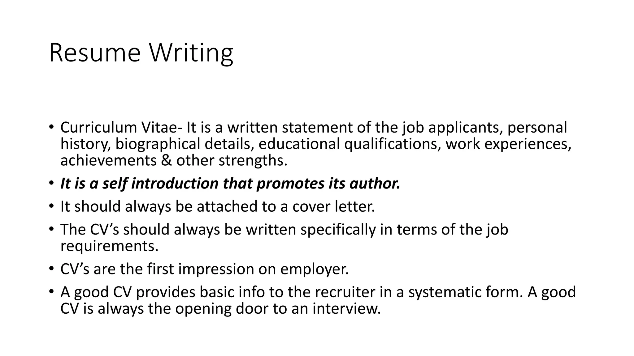 Resume Writing
&bull; Curriculum Vitae- It is a written statement of the job applicants, personal
history, biographical details, educational qualifications, work experiences,
achievements & other strengths.
&bull; It is a self introduction that promotes its author.
&bull; It should always be attached to a cover letter.
&bull; The CV&rsquo;s should always be written specifically in terms of the job
requirements.
&bull; CV&rsquo;s are the first impression on employer.
&bull; A good CV provides basic info to the recruiter in a systematic form. A good
CV is always the opening door to an interview.
 