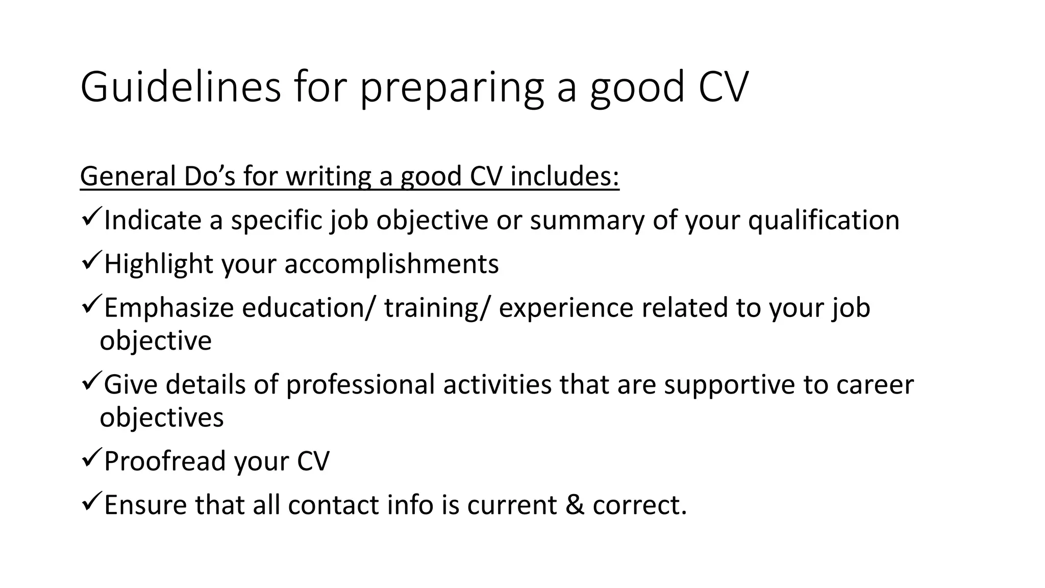 Guidelines for preparing a good CV
General Do&rsquo;s for writing a good CV includes:
Indicate a specific job objective or summary of your qualification
Highlight your accomplishments
Emphasize education/ training/ experience related to your job
objective
Give details of professional activities that are supportive to career
objectives
Proofread your CV
Ensure that all contact info is current & correct.
 