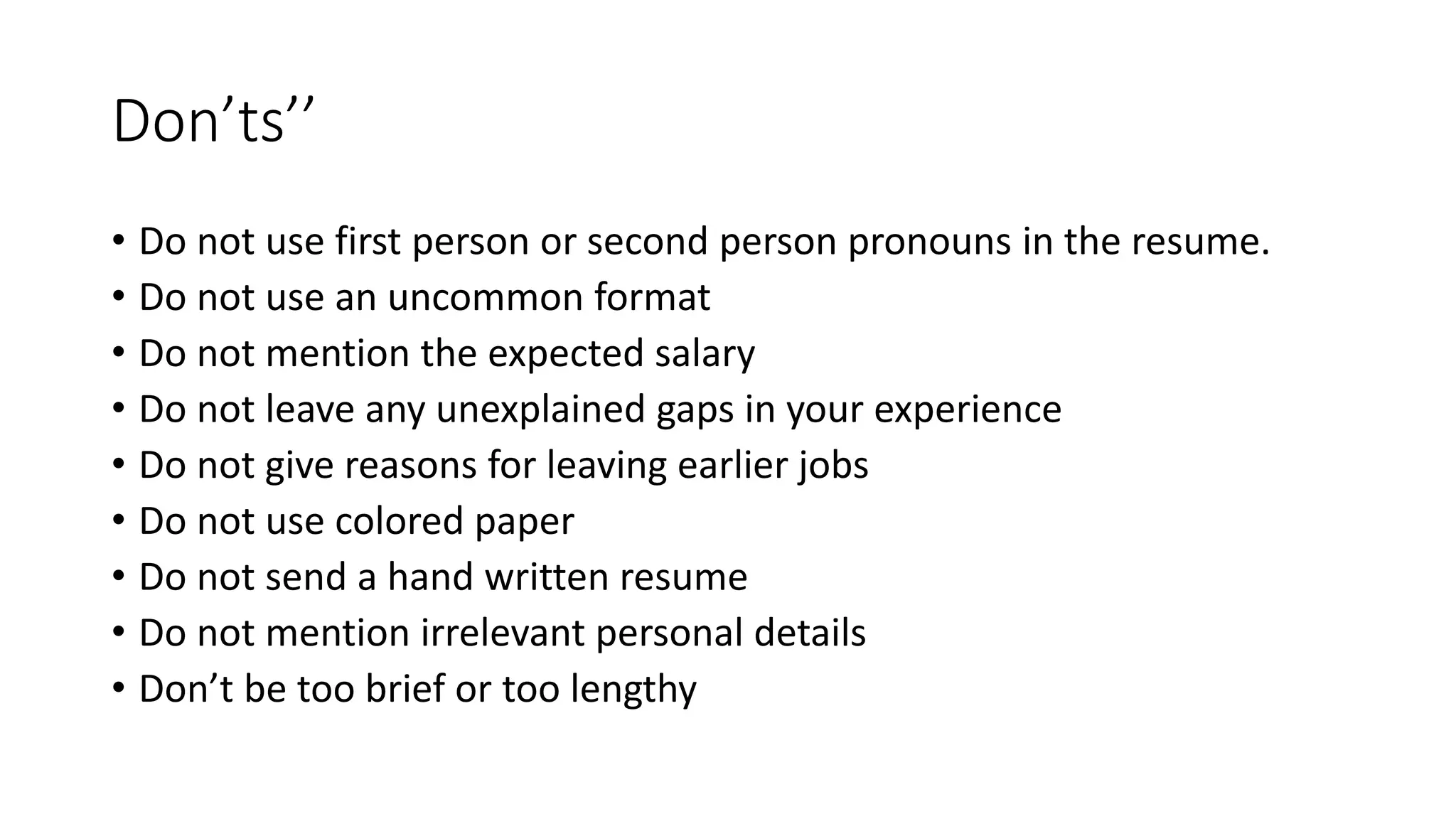 Don&rsquo;ts&rsquo;&rsquo;
&bull; Do not use first person or second person pronouns in the resume.
&bull; Do not use an uncommon format
&bull; Do not mention the expected salary
&bull; Do not leave any unexplained gaps in your experience
&bull; Do not give reasons for leaving earlier jobs
&bull; Do not use colored paper
&bull; Do not send a hand written resume
&bull; Do not mention irrelevant personal details
&bull; Don&rsquo;t be too brief or too lengthy
 