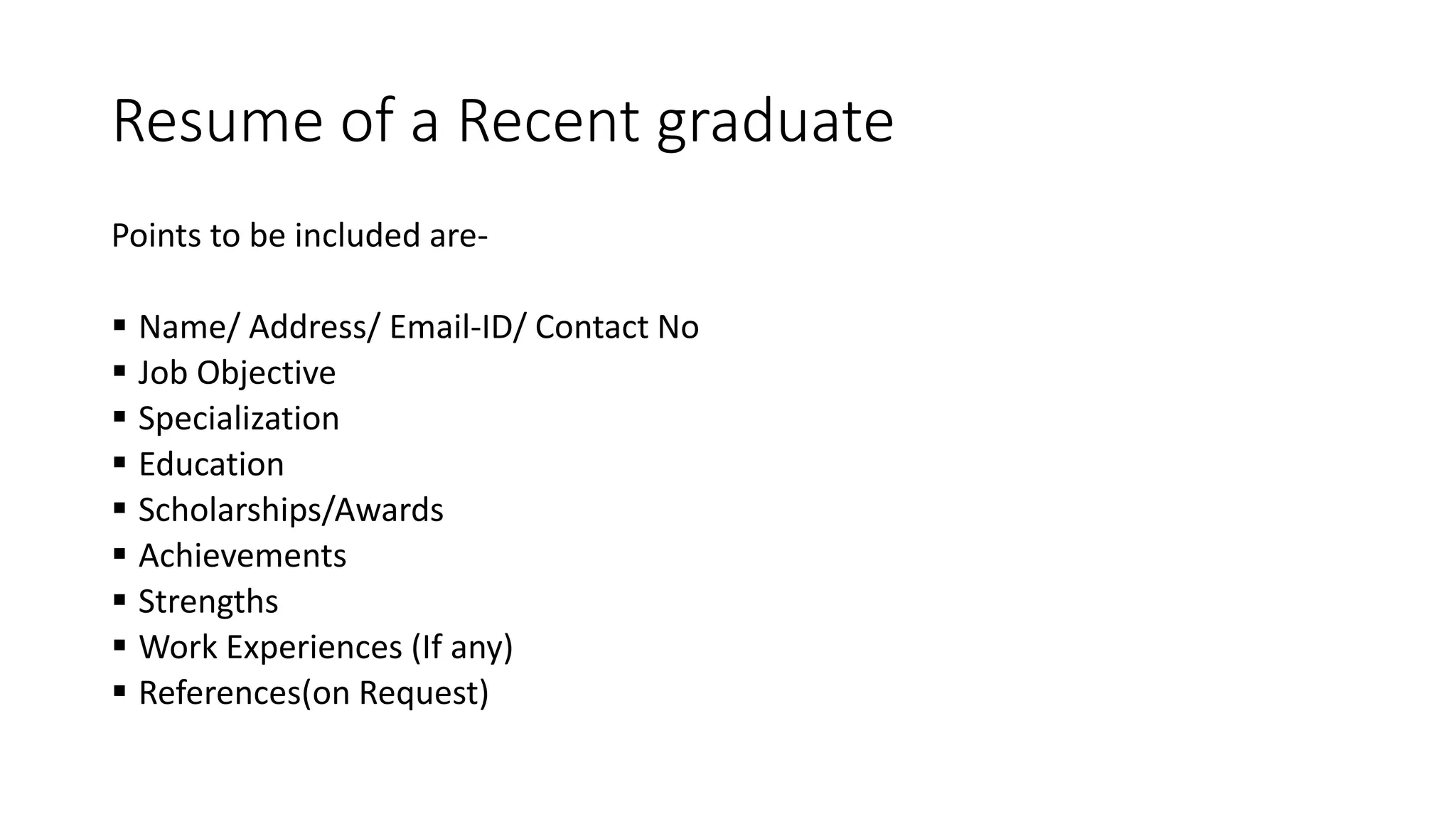 Resume of a Recent graduate
Points to be included are-
 Name/ Address/ Email-ID/ Contact No
 Job Objective
 Specialization
 Education
 Scholarships/Awards
 Achievements
 Strengths
 Work Experiences (If any)
 References(on Request)
 