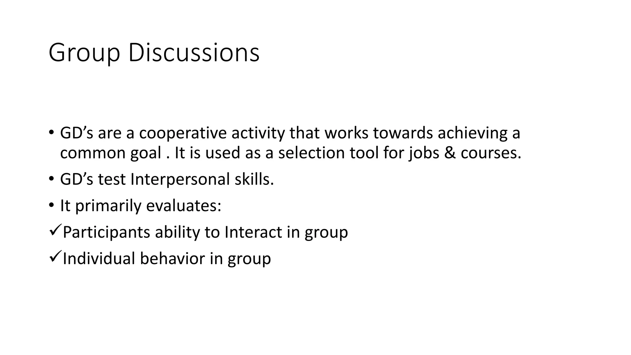 Group Discussions
&bull; GD&rsquo;s are a cooperative activity that works towards achieving a
common goal . It is used as a selection tool for jobs & courses.
&bull; GD&rsquo;s test Interpersonal skills.
&bull; It primarily evaluates:
Participants ability to Interact in group
Individual behavior in group
 