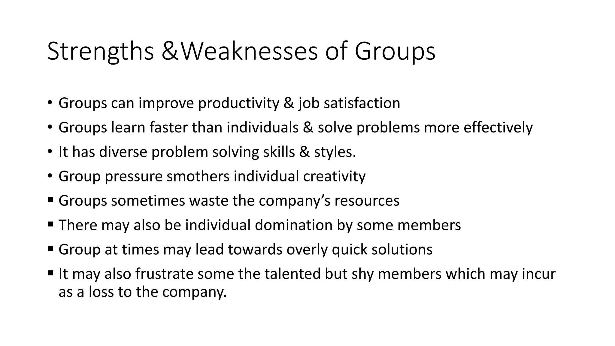 Strengths &Weaknesses of Groups
&bull; Groups can improve productivity & job satisfaction
&bull; Groups learn faster than individuals & solve problems more effectively
&bull; It has diverse problem solving skills & styles.
&bull; Group pressure smothers individual creativity
 Groups sometimes waste the company&rsquo;s resources
 There may also be individual domination by some members
 Group at times may lead towards overly quick solutions
 It may also frustrate some the talented but shy members which may incur
as a loss to the company.
 