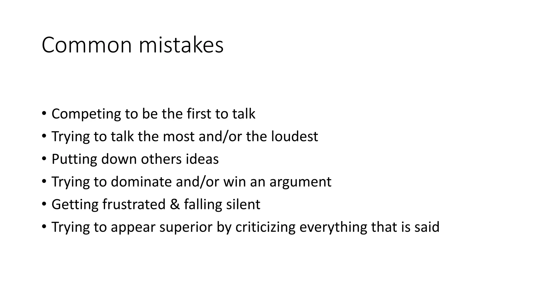 Common mistakes
&bull; Competing to be the first to talk
&bull; Trying to talk the most and/or the loudest
&bull; Putting down others ideas
&bull; Trying to dominate and/or win an argument
&bull; Getting frustrated & falling silent
&bull; Trying to appear superior by criticizing everything that is said
 