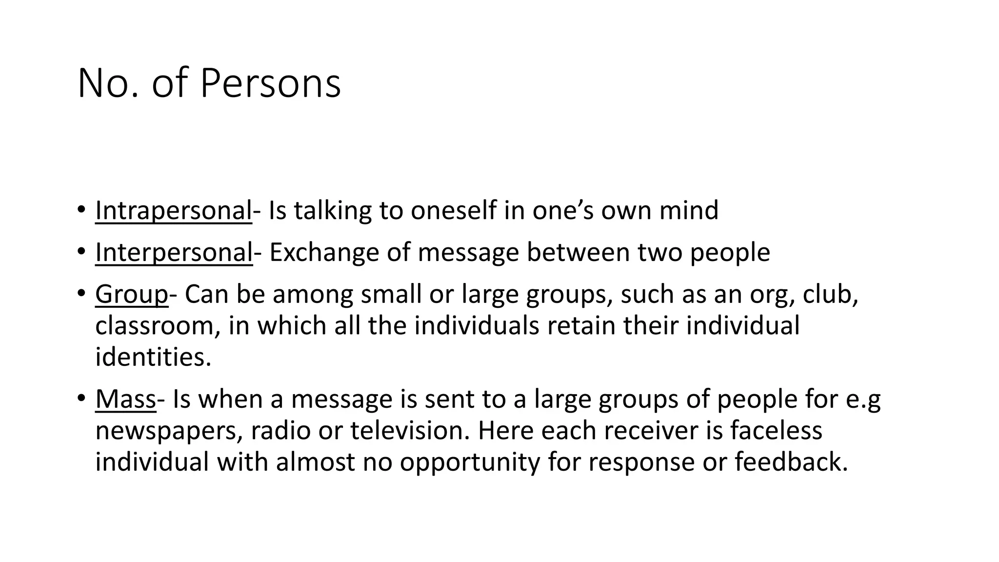No. of Persons
&bull; Intrapersonal- Is talking to oneself in one&rsquo;s own mind
&bull; Interpersonal- Exchange of message between two people
&bull; Group- Can be among small or large groups, such as an org, club,
classroom, in which all the individuals retain their individual
identities.
&bull; Mass- Is when a message is sent to a large groups of people for e.g
newspapers, radio or television. Here each receiver is faceless
individual with almost no opportunity for response or feedback.
 