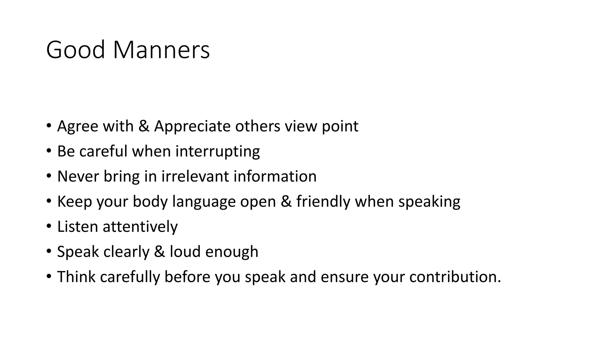 Good Manners
&bull; Agree with & Appreciate others view point
&bull; Be careful when interrupting
&bull; Never bring in irrelevant information
&bull; Keep your body language open & friendly when speaking
&bull; Listen attentively
&bull; Speak clearly & loud enough
&bull; Think carefully before you speak and ensure your contribution.
 