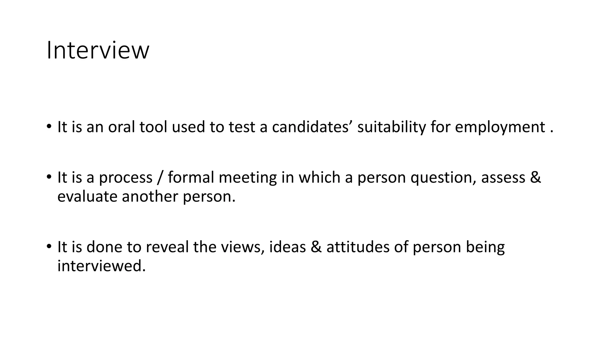 Interview
&bull; It is an oral tool used to test a candidates&rsquo; suitability for employment .
&bull; It is a process / formal meeting in which a person question, assess &
evaluate another person.
&bull; It is done to reveal the views, ideas & attitudes of person being
interviewed.
 