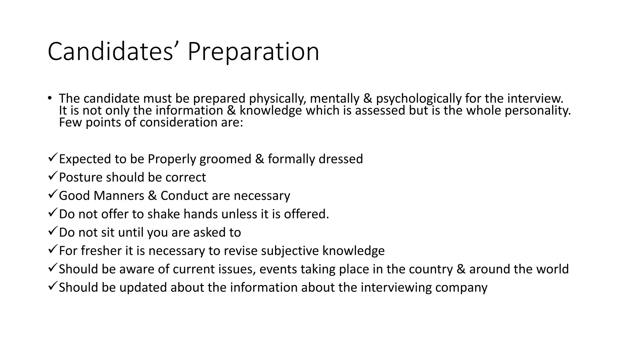 Candidates&rsquo; Preparation
&bull; The candidate must be prepared physically, mentally & psychologically for the interview.
It is not only the information & knowledge which is assessed but is the whole personality.
Few points of consideration are:
Expected to be Properly groomed & formally dressed
Posture should be correct
Good Manners & Conduct are necessary
Do not offer to shake hands unless it is offered.
Do not sit until you are asked to
For fresher it is necessary to revise subjective knowledge
Should be aware of current issues, events taking place in the country & around the world
Should be updated about the information about the interviewing company
 
