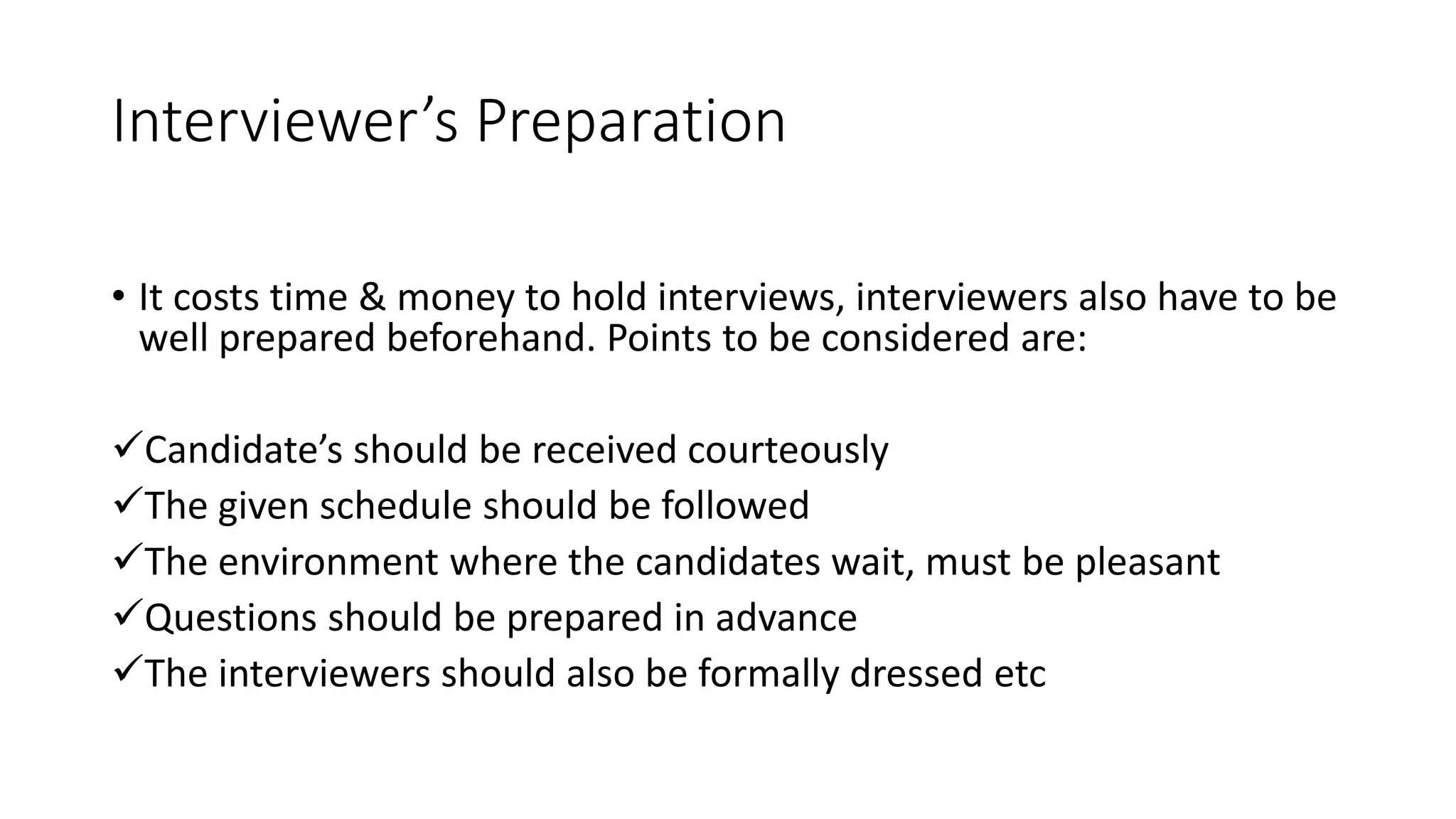 Interviewer&rsquo;s Preparation
&bull; It costs time & money to hold interviews, interviewers also have to be
well prepared beforehand. Points to be considered are:
Candidate&rsquo;s should be received courteously
The given schedule should be followed
The environment where the candidates wait, must be pleasant
Questions should be prepared in advance
The interviewers should also be formally dressed etc
 