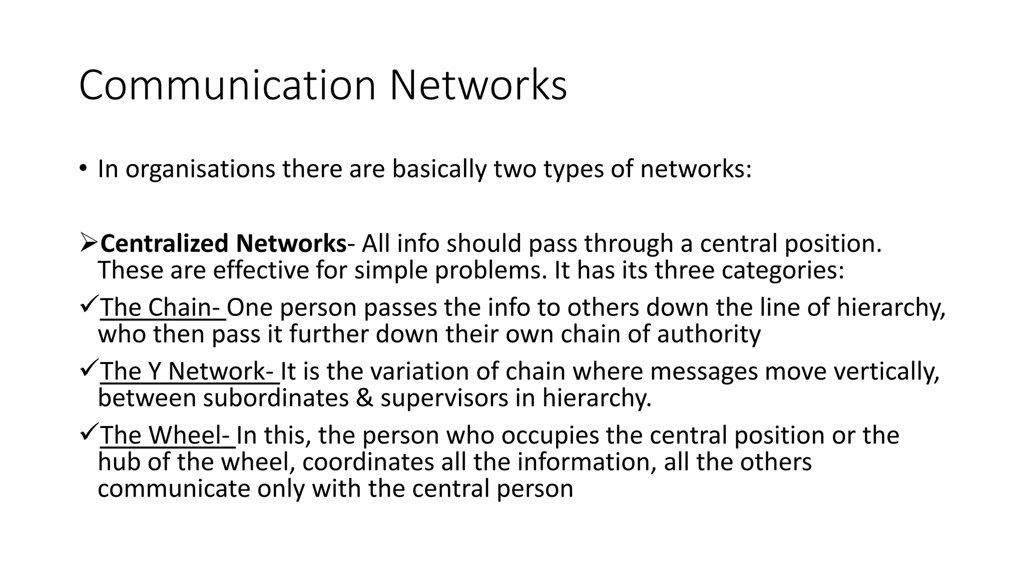 Communication Networks
&bull; In organisations there are basically two types of networks:
Centralized Networks- All info should pass through a central position.
These are effective for simple problems. It has its three categories:
The Chain- One person passes the info to others down the line of hierarchy,
who then pass it further down their own chain of authority
The Y Network- It is the variation of chain where messages move vertically,
between subordinates & supervisors in hierarchy.
The Wheel- In this, the person who occupies the central position or the
hub of the wheel, coordinates all the information, all the others
communicate only with the central person
 