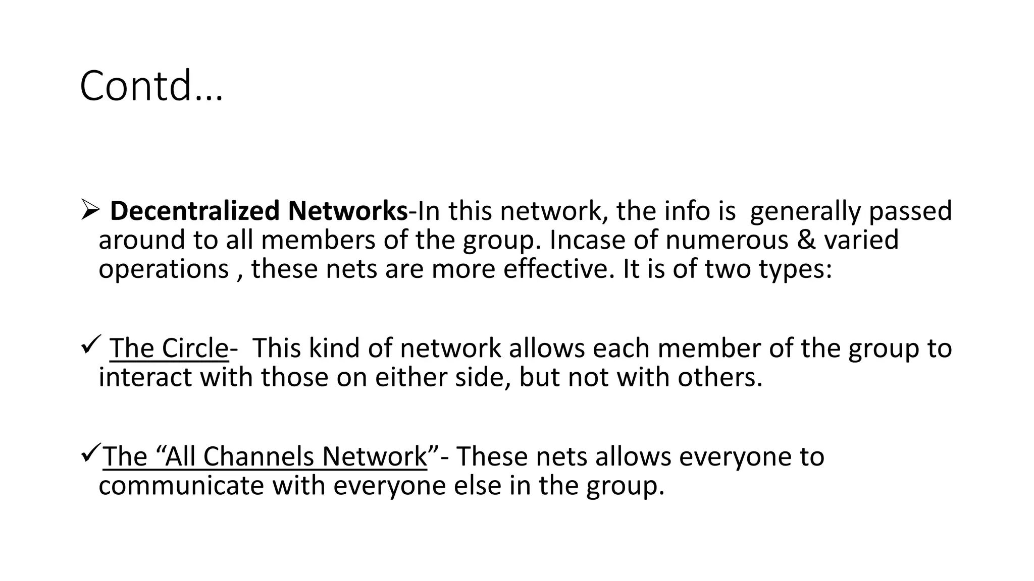 Contd&hellip;
 Decentralized Networks-In this network, the info is generally passed
around to all members of the group. Incase of numerous & varied
operations , these nets are more effective. It is of two types:
 The Circle- This kind of network allows each member of the group to
interact with those on either side, but not with others.
The &ldquo;All Channels Network&rdquo;- These nets allows everyone to
communicate with everyone else in the group.
 