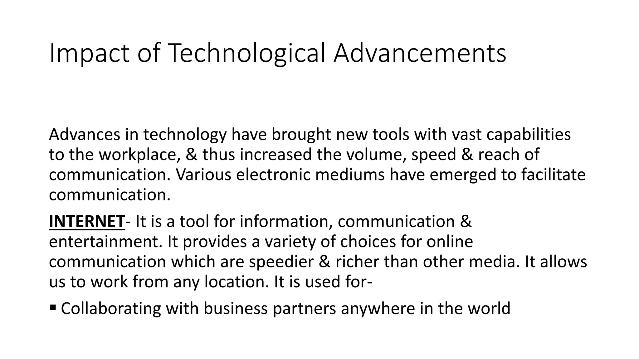 Impact of Technological Advancements
Advances in technology have brought new tools with vast capabilities
to the workplace, & thus increased the volume, speed & reach of
communication. Various electronic mediums have emerged to facilitate
communication.
INTERNET- It is a tool for information, communication &
entertainment. It provides a variety of choices for online
communication which are speedier & richer than other media. It allows
us to work from any location. It is used for-
 Collaborating with business partners anywhere in the world
 