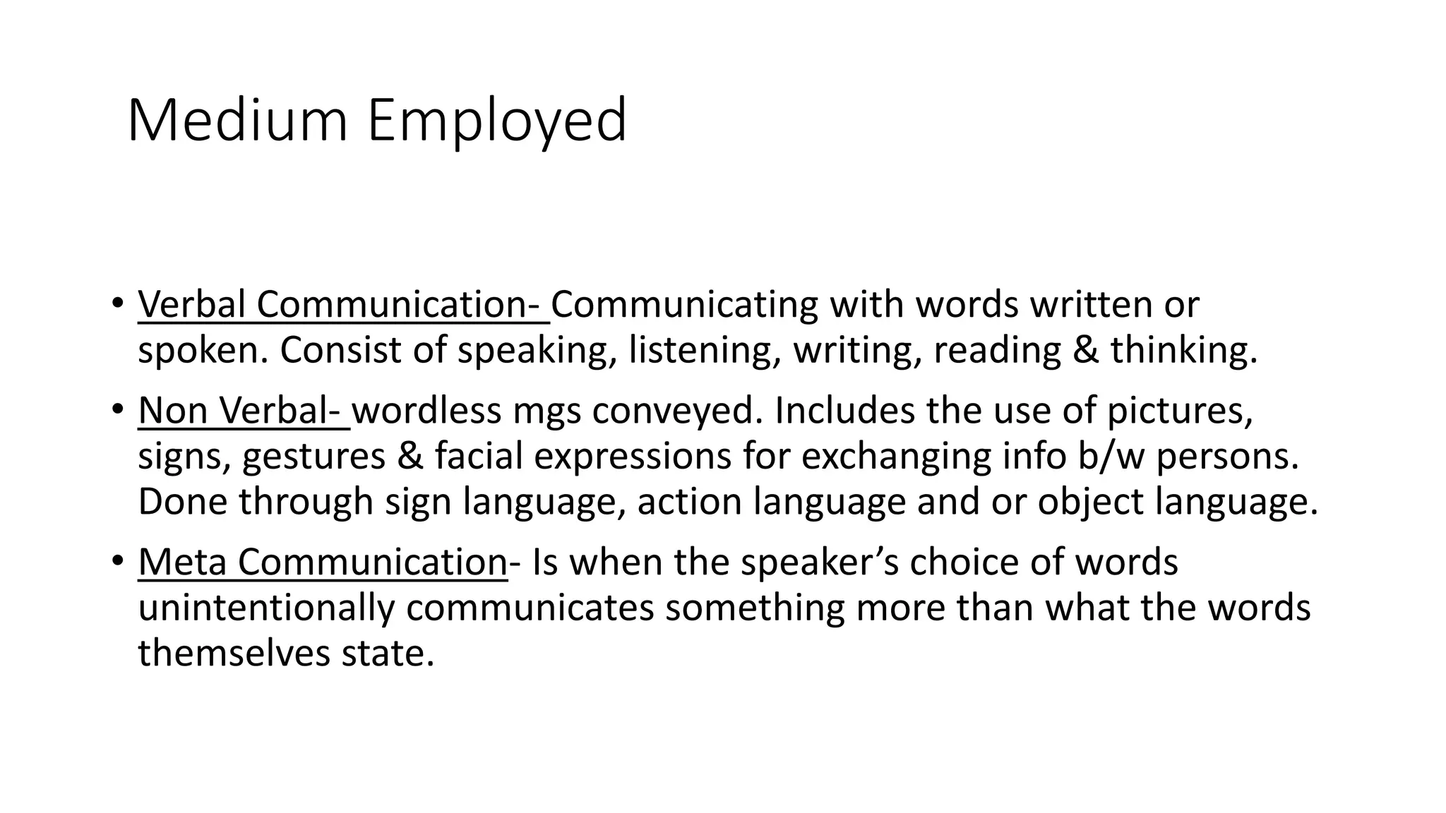 Medium Employed
&bull; Verbal Communication- Communicating with words written or
spoken. Consist of speaking, listening, writing, reading & thinking.
&bull; Non Verbal- wordless mgs conveyed. Includes the use of pictures,
signs, gestures & facial expressions for exchanging info b/w persons.
Done through sign language, action language and or object language.
&bull; Meta Communication- Is when the speaker&rsquo;s choice of words
unintentionally communicates something more than what the words
themselves state.
 