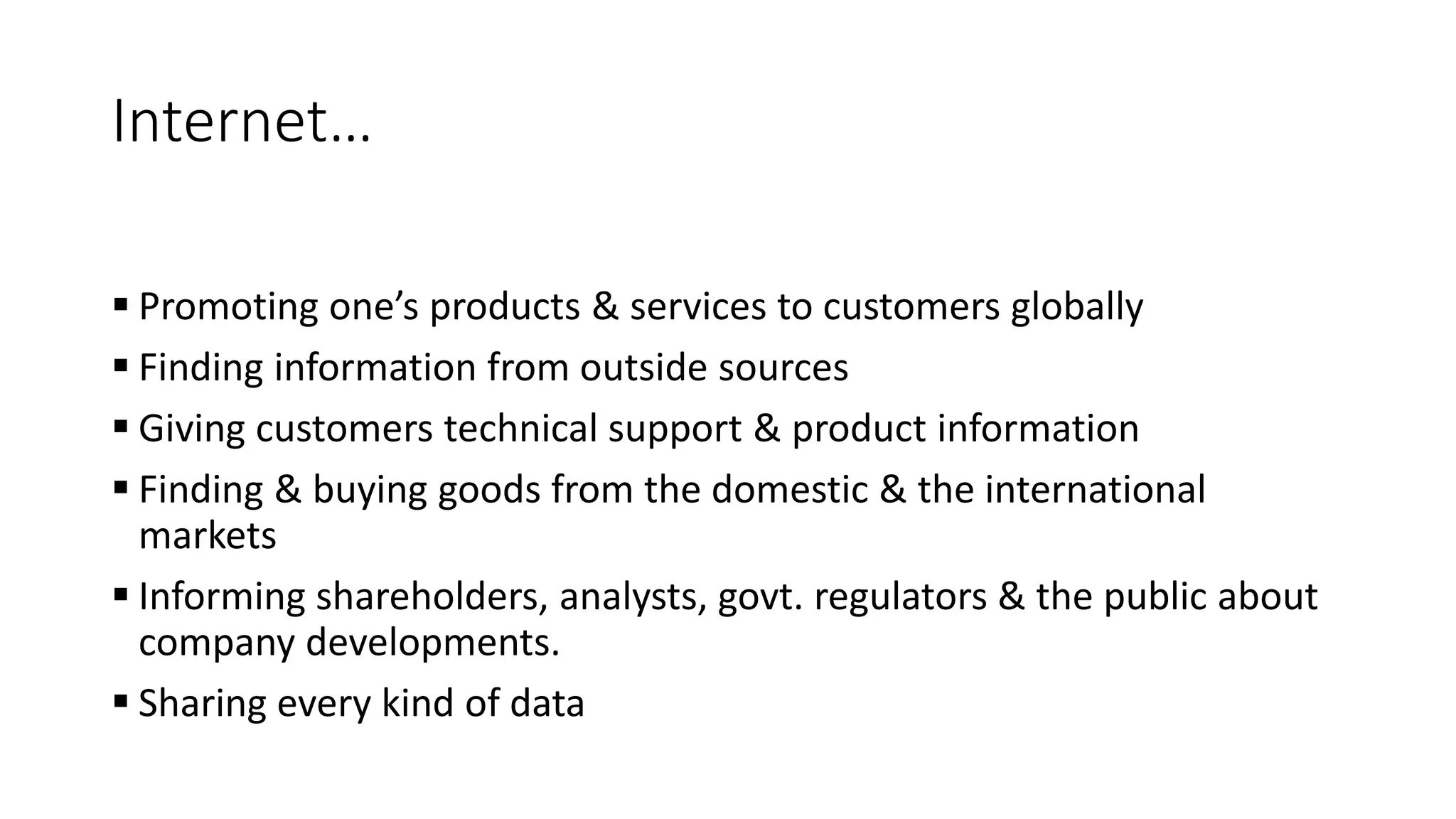 Internet&hellip;
 Promoting one&rsquo;s products & services to customers globally
 Finding information from outside sources
 Giving customers technical support & product information
 Finding & buying goods from the domestic & the international
markets
 Informing shareholders, analysts, govt. regulators & the public about
company developments.
 Sharing every kind of data
 