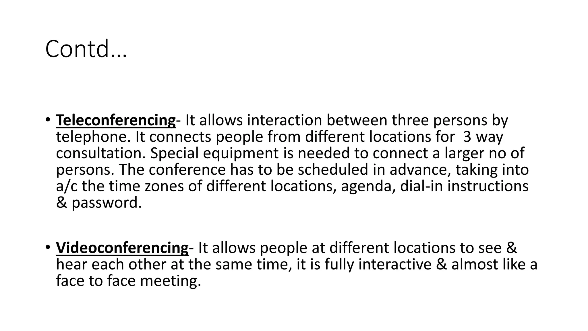 Contd&hellip;
&bull; Teleconferencing- It allows interaction between three persons by
telephone. It connects people from different locations for 3 way
consultation. Special equipment is needed to connect a larger no of
persons. The conference has to be scheduled in advance, taking into
a/c the time zones of different locations, agenda, dial-in instructions
& password.
&bull; Videoconferencing- It allows people at different locations to see &
hear each other at the same time, it is fully interactive & almost like a
face to face meeting.
 