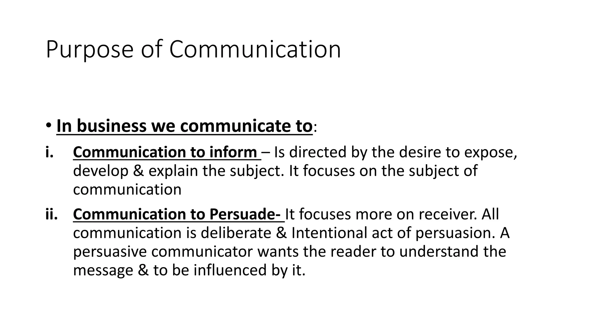 Purpose of Communication
&bull; In business we communicate to:
i. Communication to inform &ndash; Is directed by the desire to expose,
develop & explain the subject. It focuses on the subject of
communication
ii. Communication to Persuade- It focuses more on receiver. All
communication is deliberate & Intentional act of persuasion. A
persuasive communicator wants the reader to understand the
message & to be influenced by it.
 