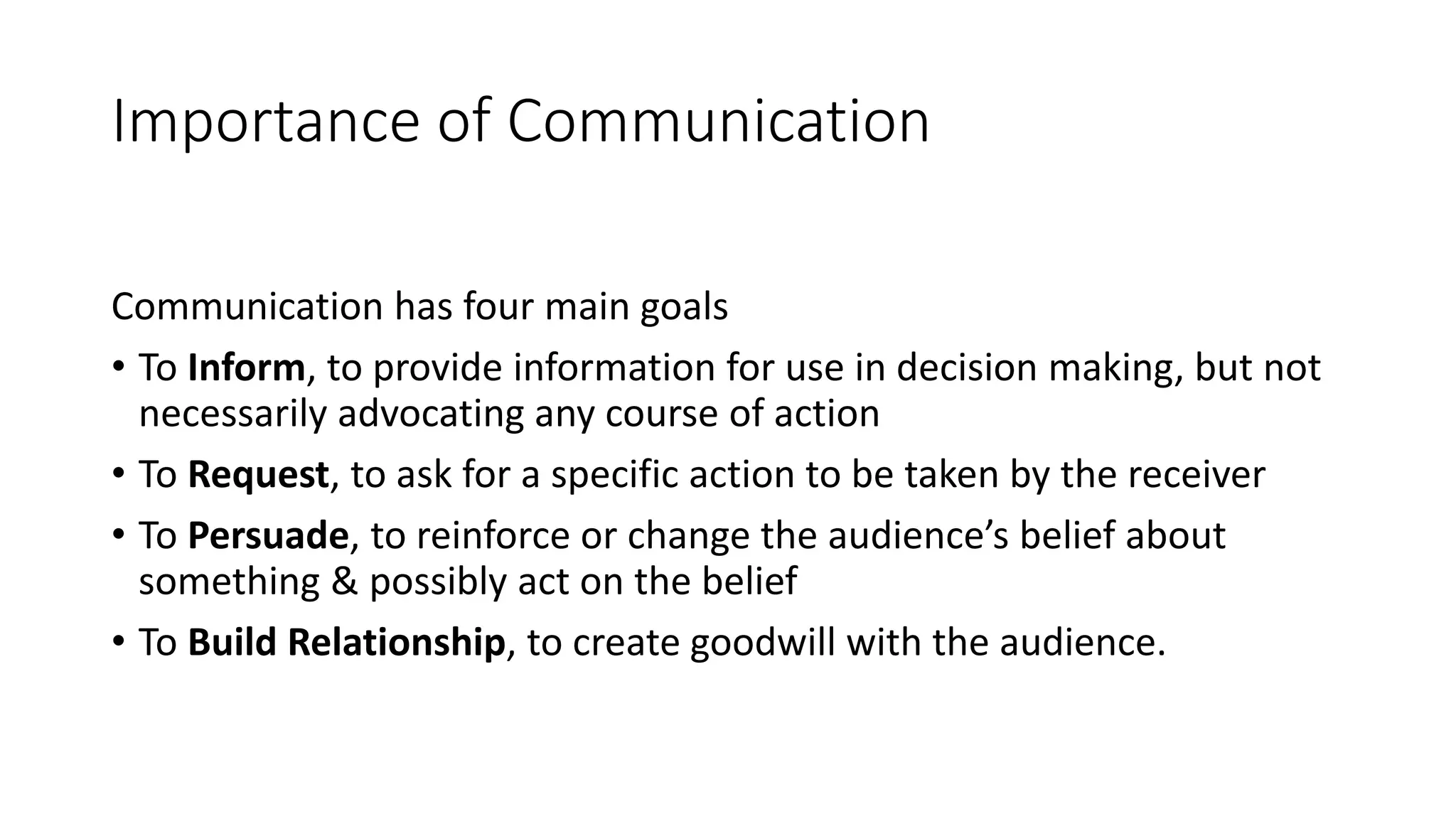 Importance of Communication
Communication has four main goals
&bull; To Inform, to provide information for use in decision making, but not
necessarily advocating any course of action
&bull; To Request, to ask for a specific action to be taken by the receiver
&bull; To Persuade, to reinforce or change the audience&rsquo;s belief about
something & possibly act on the belief
&bull; To Build Relationship, to create goodwill with the audience.
 