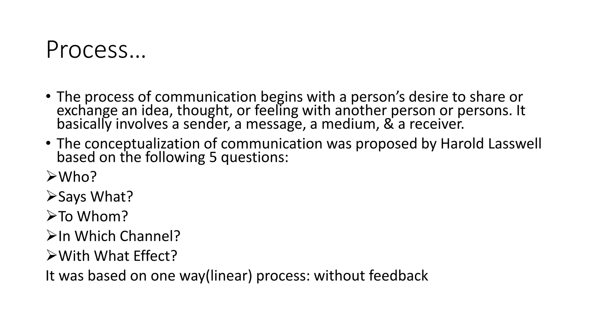 Process&hellip;
&bull; The process of communication begins with a person&rsquo;s desire to share or
exchange an idea, thought, or feeling with another person or persons. It
basically involves a sender, a message, a medium, & a receiver.
&bull; The conceptualization of communication was proposed by Harold Lasswell
based on the following 5 questions:
Who?
Says What?
To Whom?
In Which Channel?
With What Effect?
It was based on one way(linear) process: without feedback
 