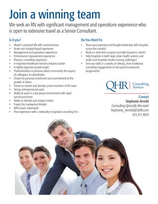 Join a winning team
We seek an RN with significant management and operations experience who
is open to extensive travel as a Senior Consultant.
Is it you?                                                           Do You Want To:
•	   Master’s prepared RN with current license                       •	 Share your expertise and thought leadership with hospitals
•	   Acute care hospital-based experience                               across the country?
•	   Management and operations experience                            •	 Work on short-term projects and with long-term clients?
•	   Performance improvement experience                              •	 Help hospitals in both large urban health systems and
•	   Previous consulting experience                                     small rural hospitals resolve nursing challenges?
•	   A respected Healthcare Services Industry Leader                 •	 Test your skills in a variety of settings, from traditional
•	   A highly respected people leader                                   consulting engagements to fast-paced turnaround
•	   Professionalism & presence which commands the respect              assignments?
     of colleagues & subordinates
•	   Desire for personal enrichment and commitment to the
     growth of others
•	   Desire to mentor and develop junior members of the team
•	   Strong entrepreneurial spirit
•	   Ability to work in a fast-paced environment with rapid
     turnaround times                                                                                                 Contact
•	   Ability to identify and analyze metrics                                                                Stephanie Arnold
•	   Enjoys the roadwarrior lifestyle
                                                                                                 Consulting Specialty Recruiter
•	   80% travel, nationwide
•	   Prior experience with a nationally recognized consulting firm                              Stephanie_Arnold@QHR.com
                                                                                                                 615.371.4810
 