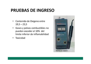 • Contenido de Oxigeno entre
19,5 – 23,5
• Gases y polvos combustibles no
pueden exceder el 10% del
PRUEBAS DE INGRESO
pueden exceder el 10% del
limite inferior de inflamabilidad
• Toxicidad
 