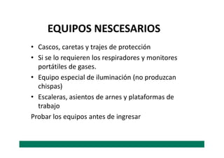 • Cascos, caretas y trajes de protección
• Si se lo requieren los respiradores y monitores
portátiles de gases.
• Equipo especial de iluminación (no produzcan
EQUIPOS NESCESARIOS
• Equipo especial de iluminación (no produzcan
chispas)
• Escaleras, asientos de arnes y plataformas de
trabajo
Probar los equipos antes de ingresar
 