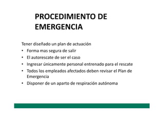 Tener diseñado un plan de actuación
• Forma mas segura de salir
• El autorescate de ser el caso
PROCEDIMIENTO DE
EMERGENCIA
• El autorescate de ser el caso
• Ingresar únicamente personal entrenado para el rescate
• Todos los empleados afectados deben revisar el Plan de
Emergencia
• Disponer de un aparto de respiración autónoma
 