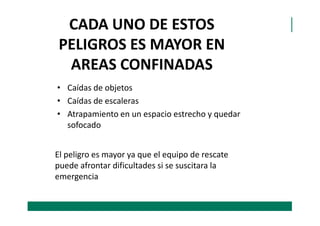 CADA UNO DE ESTOS
PELIGROS ES MAYOR EN
AREAS CONFINADAS
• Caídas de objetos
• Caídas de escaleras
• Atrapamiento en un espacio estrecho y quedar• Atrapamiento en un espacio estrecho y quedar
sofocado
El peligro es mayor ya que el equipo de rescate
puede afrontar dificultades si se suscitara la
emergencia
 