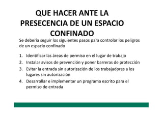 QUE HACER ANTE LA
PRESECENCIA DE UN ESPACIO
CONFINADO
1. Identificar las áreas de permiso en el lugar de trabajo
Se debería seguir los siguientes pasos para controlar los peligros
de un espacio confinado
1. Identificar las áreas de permiso en el lugar de trabajo
2. Instalar avisos de prevención y poner barreras de protección
3. Evitar la entrada sin autorización de los trabajadores a los
lugares sin autorización
4. Desarrollar e implementar un programa escrito para el
permiso de entrada
 