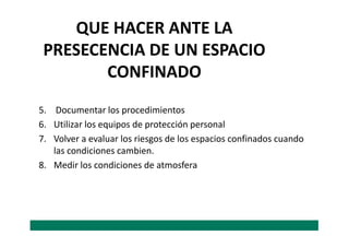 QUE HACER ANTE LA
PRESECENCIA DE UN ESPACIO
CONFINADO
5. Documentar los procedimientos
6. Utilizar los equipos de protección personal6. Utilizar los equipos de protección personal
7. Volver a evaluar los riesgos de los espacios confinados cuando
las condiciones cambien.
8. Medir los condiciones de atmosfera
 