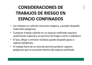 CONSIDERACIONES DE
TRABAJOS DE RIESGO EN
ESPACIO CONFINADOS
• Los trabajos en caliente consumen oxigeno, y pueden despedir
materiales peligrosos.
• Cualquier trabajo caliente en un espacio confinado requiere• Cualquier trabajo caliente en un espacio confinado requiere
autorización especial y un permiso de fuego o corte y soldadura
• El lijar, aflojar o remover residuos puede despedir gases o
vapores peligrosos.
• El trabajo fuera de un área de permiso producir vapores
peligrosos que se acumulen dentro del espacio confinado
 