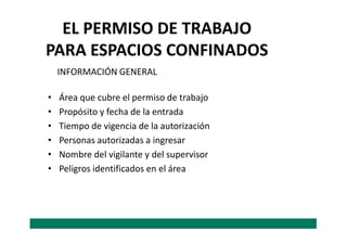 EL PERMISO DE TRABAJO
PARA ESPACIOS CONFINADOS
• Área que cubre el permiso de trabajo
• Propósito y fecha de la entrada
• Tiempo de vigencia de la autorización
INFORMACIÓN GENERAL
• Tiempo de vigencia de la autorización
• Personas autorizadas a ingresar
• Nombre del vigilante y del supervisor
• Peligros identificados en el área
 