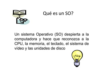 Un sistema Operativo (SO) despierta a la
computadora y hace que reconozca a la
CPU, la memoria, el teclado, el sistema de
vídeo y las unidades de disco
Qué es un SO?
 
