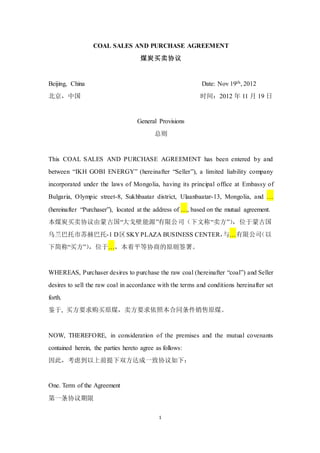 1
COAL SALES AND PURCHASE AGREEMENT
煤炭买卖协议
Beijing, China Date: Nov 19th, 2012
北京，中国 时间：2012 年 11 月 19 日
General Provisions
总则
This COAL SALES AND PURCHASE AGREEMENT has been entered by and
between “IKH GOBI ENERGY” (hereinafter “Seller”), a limited liability company
incorporated under the laws of Mongolia, having its principal office at Embassy of
Bulgaria, Olympic street-8, Sukhbaatar district, Ulaanbaatar-13, Mongolia, and …
(hereinafter “Purchaser”), located at the address of …, based on the mutual agreement.
本煤炭买卖协议由蒙古国“大戈壁能源”有限公司（下文称“卖方”），位于蒙古国
乌兰巴托市苏赫巴托-1 D区SKY PLAZA BUSINESS CENTER，与…有限公司（以
下简称“买方”），位于…，本着平等协商的原则签署。
WHEREAS, Purchaser desires to purchase the raw coal (hereinafter “coal”) and Seller
desires to sell the raw coal in accordance with the terms and conditions hereinafter set
forth.
鉴于, 买方要求购买原煤，卖方要求依照本合同条件销售原煤。
NOW, THEREFORE, in consideration of the premises and the mutual covenants
contained herein, the parties hereto agree as follows:
因此，考虑到以上前提下双方达成一致协议如下：
One. Term of the Agreement
第一条协议期限
 