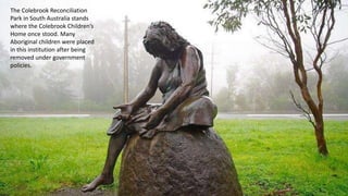 The Colebrook Reconciliation
Park in South Australia stands
where the Colebrook Children’s
Home once stood. Many
Aboriginal children were placed
in this institution after being
removed under government
policies.
 