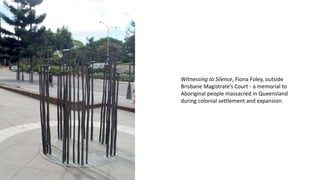 Witnessing to Silence, Fiona Foley, outside
Brisbane Magistrate’s Court - a memorial to
Aboriginal people massacred in Queensland
during colonial settlement and expansion.
 