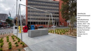 Standing by
Tunnerminnerwait
and
Maulboyheenne,
by Andrew and
Walter, 2017 - the
public hanging in
Melbourne of two
young Tasmanian
Indigenous
Palawa men in
1842.
 