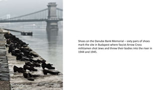 Shoes on the Danube Bank Memorial – sixty pairs of shoes
mark the site in Budapest where fascist Arrow Cross
militiamen shot Jews and threw their bodies into the river in
1944 and 1945.
 