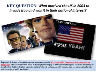 KEY QUESTION: What motived the US in 2003 to 
invade Iraq and was it in their national interest? 
Argument: In light of perceived national security threats - i.e. 9/11, Iraqi WMD, threatened US oil interests in the 
Middle East - the neoconservative clique in Washington leading up to 2003 convinced Congress and a vast percentage of 
the US public that invading Iraq was in the national interest, and subsequently implemented neo-conservative foreign 
policy in order to justify war in Iraq. 
 
