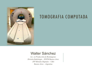 TOMOGRAFIA COMPUTADA
Walter Sánchez
Lic. en Producción de Bioimágenes
División Radiología – HNPM Buenos Aires
JTP Métodos Digitales – UBA
Buenos Aires – Argentina
 