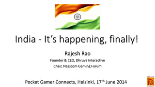 India - It’s happening, finally!
Rajesh Rao
Founder & CEO, Dhruva Interactive
Chair, Nasscom Gaming Forum
Pocket Gamer Connects, Helsinki, 17th June 2014
 