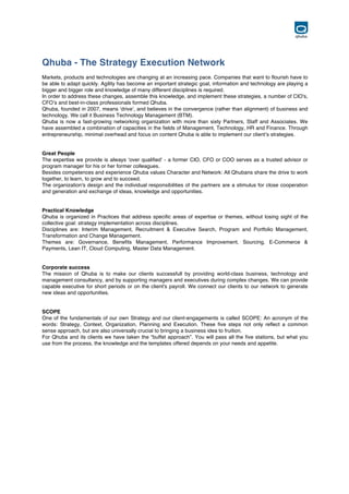  
Qhuba - The Strategy Execution Network
Markets, products and technologies are changing at an increasing pace. Companies that want to flourish have to
be able to adapt quickly. Agility has become an important strategic goal, information and technology are playing a
bigger and bigger role and knowledge of many different disciplines is required.
In order to address these changes, assemble this knowledge, and implement these strategies, a number of CIO's,
CFO’s and best-in-class professionals formed Qhuba.
Qhuba, founded in 2007, means ‘drive’, and believes in the convergence (rather than alignment) of business and
technology. We call it Business Technology Management (BTM).
Qhuba is now a fast-growing networking organization with more than sixty Partners, Staff and Associates. We
have assembled a combination of capacities in the fields of Management, Technology, HR and Finance. Through
entrepreneurship, minimal overhead and focus on content Qhuba is able to implement our client’s strategies.
Great People
The expertise we provide is always ‘over qualified’ - a former CIO, CFO or COO serves as a trusted advisor or
program manager for his or her former colleagues.
Besides competences and experience Qhuba values Character and Network: All Qhubans share the drive to work
together, to learn, to grow and to succeed.
The organization's design and the individual responsibilities of the partners are a stimulus for close cooperation
and generation and exchange of ideas, knowledge and opportunities.
Practical Knowledge
Qhuba is organized in Practices that address specific areas of expertise or themes, without losing sight of the
collective goal: strategy implementation across disciplines.
Disciplines are: Interim Management, Recruitment & Executive Search, Program and Portfolio Management,
Transformation and Change Management.
Themes are: Governance, Benefits Management, Performance Improvement, Sourcing, E-Commerce &
Payments, Lean IT, Cloud Computing, Master Data Management.
Corporate success
The mission of Qhuba is to make our clients successfull by providing world-class business, technology and
management consultancy, and by supporting managers and executives during complex changes. We can provide
capable executive for short periods or on the client's payroll. We connect our clients to our network to generate
new ideas and opportunities.
SCOPE
One of the fundamentals of our own Strategy and our client-engagements is called SCOPE: An acronym of the
words: Strategy, Context, Organization, Planning and Execution. These five steps not only reflect a common
sense approach, but are also universally crucial to bringing a business idea to fruition.
For Qhuba and its clients we have taken the “buffet approach”. You will pass all the five stations, but what you
use from the process, the knowledge and the templates offered depends on your needs and appetite.
	
  
	
  
	
  
 