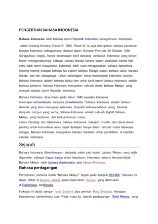 PENGERTIAN BAHASA INDONESIA
Bahasa Indonesia ialah bahasa rasmi Republik Indonesia sebagaimana disebutkan
dalam Undang-Undang Dasar RI 1945, Pasal 36. Ia juga merupakan bahasa persatuan
bangsa Indonesia sebagaimana disebut dalam Sumpah Pemuda 28 Oktober 1928.
Sungguhpun begitu, hanya sebahagian kecil daripada penduduk Indonesia yang benar-
benar menggunakannya sebagai bahasa ibunda kerana dalam perbualan sehari-hari
yang tidak rasmi masyarakat Indonesia lebih suka menggunakan bahasa daerahnya
masing-masing sebagai bahasa ibu seperti bahasa Melayu pasar, bahasa Jawa, bahasa
Sunda, dan lain sebagainya. Untuk sebahagian besar masyarakat Indonesia lainnya,
bahasa Indonesia adalah bahasa kedua dan untuk taraf rasmi bahasa Indonesia adalah
bahasa pertama. Bahasa Indonesia merupakan sebuah dialek bahasa Melayu yang
menjadi bahasa rasmi Republik Indonesia.
Bahasa Indonesia dirasmikan pada tahun 1945 sewaktu Indonesia
mencapai kemerdekaan daripada pihakBelanda. Bahasa Indonesia adalah bahasa
dinamik yang terus menyerap kata-kata daripada bahasa-bahasa asing. Berasal
daripada rumpun yang sama, Bahasa Indonesia adalah sebuah loghat bahasa
Melayu yang terpiawai, dan kedua-duanya cukup
sama. Fonologi dan tatabahasa bahasa Indonesia cukuplah mudah, dan dasar-dasar
penting untuk komunikasi asas dapat dipelajari hanya dalam tempoh masa beberapa
minggu. Bahasa Indonesia merupakan bahasa hantaran untuk pendidikan di sekolah-
sekolah Indonesia
Sejarah
Bahasa Indonesia dikembangkan daripada salah satu loghat bahasa Melayu yang telah
digunakan sebagai lingua franca untuk kepulauan Indonesia selama berabad-abad.
Bahasa Melayu ialah bahasa Austronesia atau Melayu-Polinesia.
Bahasa perdagangan
Penyebutan pertama istilah "Bahasa Melayu" terjadi pada tempoh 683-686. Sebutan ini
dapat dilihat di Muzium Jakarta pada terjemahan inskripsi yang ditemukan
di Palembang danBangka.
Inskripsi ini ditulis dengan huruf Sanskrit atas perintah Raja Sriwijaya. Kerajaan
kelautannya berkembang luas. Pada masa itu, daerah perdagangan Selat Melaka, yang
 