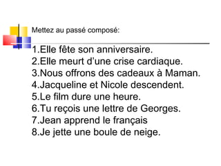 Mettez au passé composé: 
1.Elle fête son anniversaire. 
2.Elle meurt d’une crise cardiaque. 
3.Nous offrons des cadeaux à Maman. 
4.Jacqueline et Nicole descendent. 
5.Le film dure une heure. 
6.Tu reçois une lettre de Georges. 
7.Jean apprend le français 
8.Je jette une boule de neige. 
 