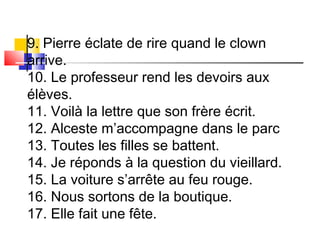 9. Pierre éclate de rire quand le clown 
arrive. 
10. Le professeur rend les devoirs aux 
élèves. 
11. Voilà la lettre que son frère écrit. 
12. Alceste m’accompagne dans le parc 
13. Toutes les filles se battent. 
14. Je réponds à la question du vieillard. 
15. La voiture s’arrête au feu rouge. 
16. Nous sortons de la boutique. 
17. Elle fait une fête. 
 