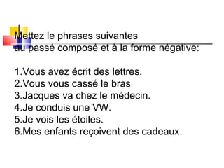 Mettez le phrases suivantes 
au passé composé et à la forme négative: 
1.Vous avez écrit des lettres. 
2.Vous vous cassé le bras 
3.Jacques va chez le médecin. 
4.Je conduis une VW. 
5.Je vois les étoiles. 
6.Mes enfants reçoivent des cadeaux. 
