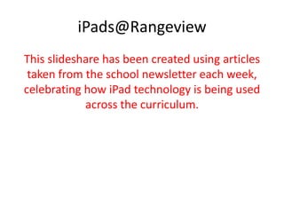 iPads@Rangeview
This slideshare has been created using articles
taken from the school newsletter each week,
celebrating how iPad technology is being used
across the curriculum.
 