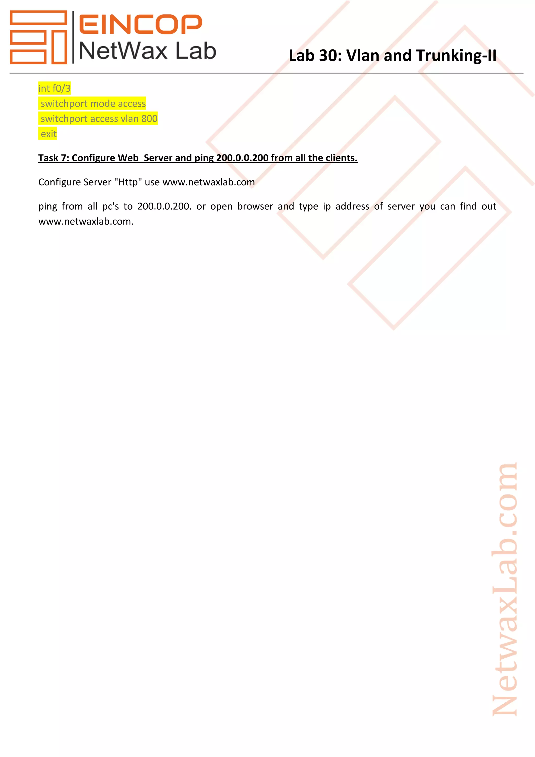 Lab 30: Vlan and Trunking-II
int f0/3
switchport mode access
switchport access vlan 800
exit
Task 7: Configure Web_Server and ping 200.0.0.200 from all the clients.
Configure Server "Http" use www.netwaxlab.com
ping from all pc's to 200.0.0.200. or open browser and type ip address of server you can find out
www.netwaxlab.com.
 
